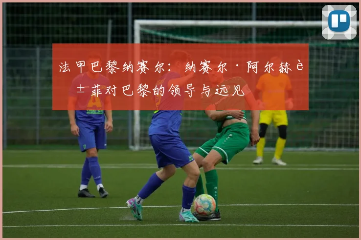 法甲巴黎纳赛尔：纳赛尔·阿尔赫莱菲对巴黎的领导与远见