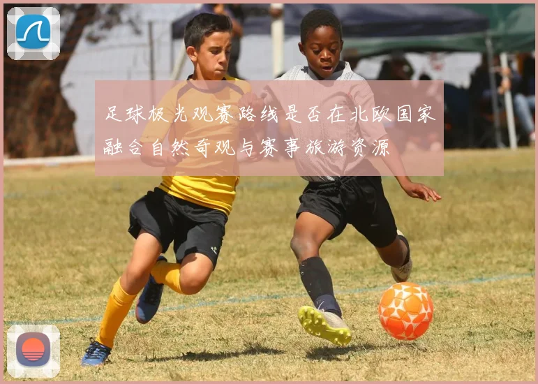足球极光观赛路线是否在北欧国家融合自然奇观与赛事旅游资源