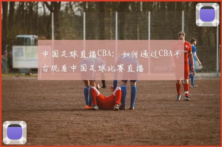 中国足球直播CBA：如何通过CBA平台观看中国足球比赛直播
