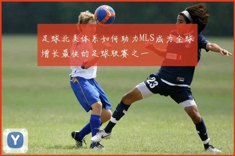 足球北美体系如何助力MLS成为全球增长最快的足球联赛之一